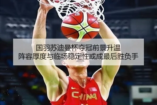 国羽苏迪曼杯夺冠前景升温 阵容厚度与临场稳定性或成最后胜负手