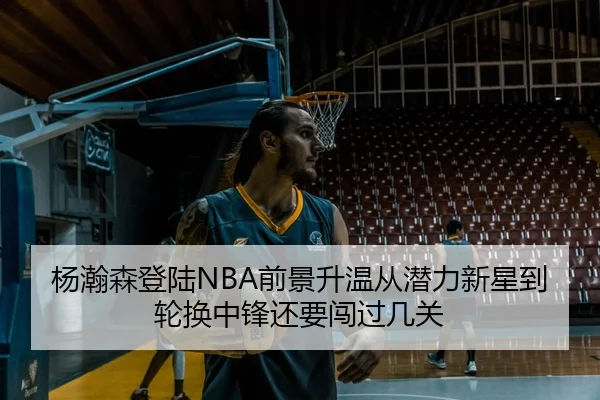 杨瀚森登陆NBA前景升温从潜力新星到轮换中锋还要闯过几关