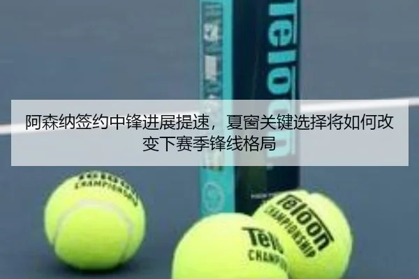 阿森纳签约中锋进展提速，夏窗关键选择将如何改变下赛季锋线格局